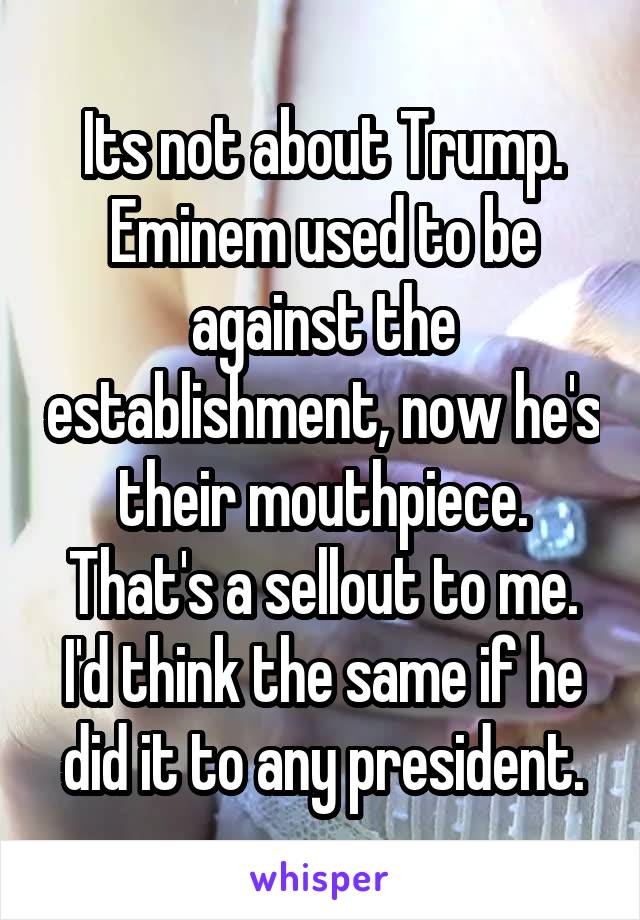 Its not about Trump. Eminem used to be against the establishment, now he's their mouthpiece. That's a sellout to me. I'd think the same if he did it to any president.