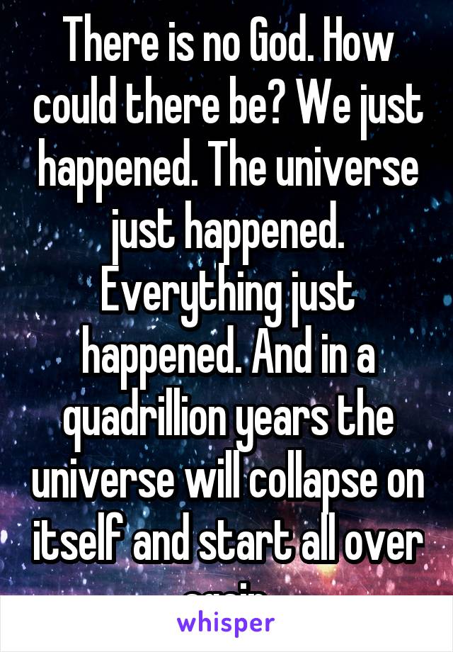 There is no God. How could there be? We just happened. The universe just happened. Everything just happened. And in a quadrillion years the universe will collapse on itself and start all over again.