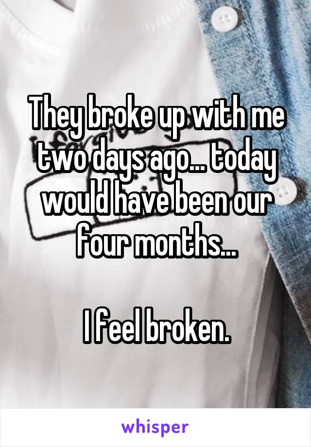 They broke up with me two days ago... today would have been our four months...

I feel broken.