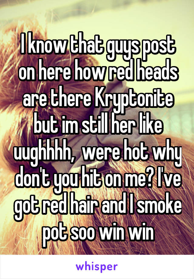 I know that guys post on here how red heads are there Kryptonite but im still her like uughhhh,  were hot why don't you hit on me? I've got red hair and I smoke pot soo win win