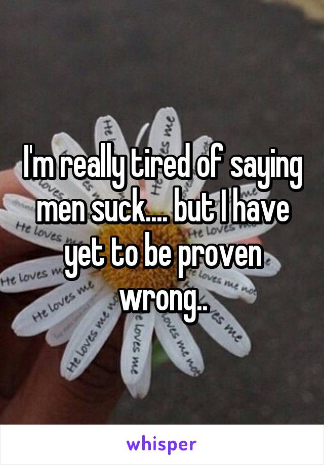 I'm really tired of saying men suck.... but I have yet to be proven wrong..