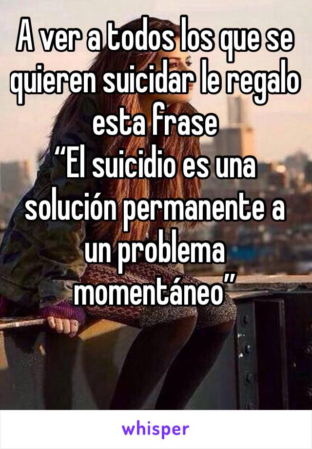 A ver a todos los que se quieren suicidar le regalo esta frase
“El suicidio es una solución permanente a un problema momentáneo”