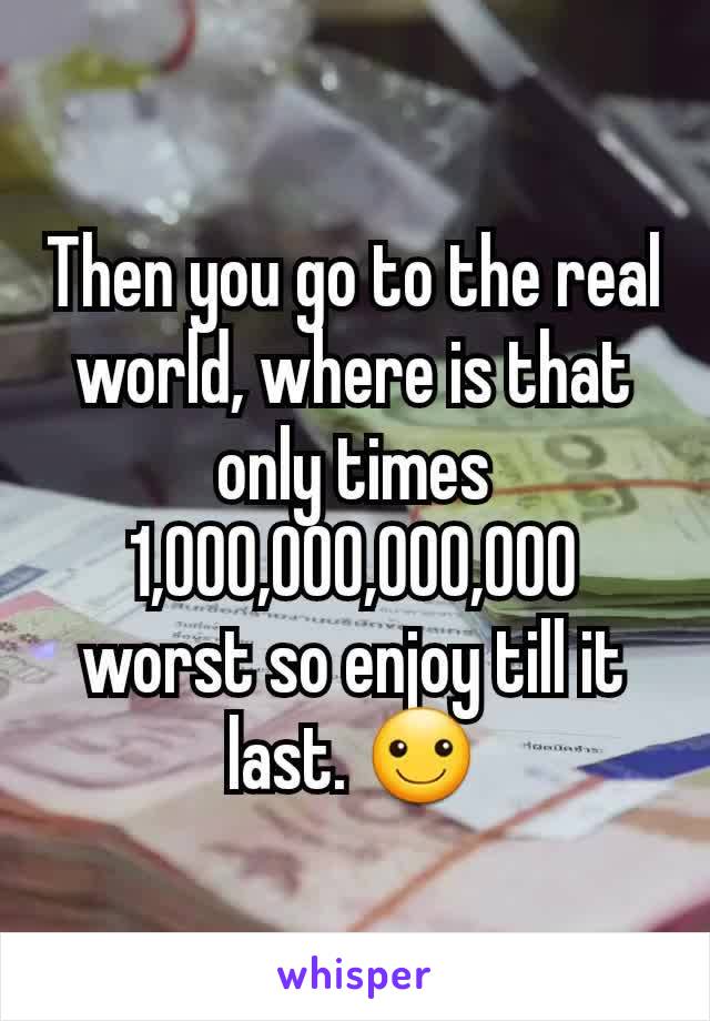 Then you go to the real world, where is that only times 1,000,000,000,000 worst so enjoy till it last. ☺