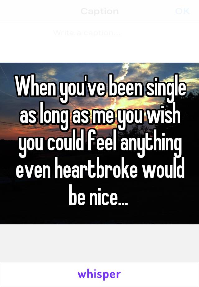 When you've been single as long as me you wish you could feel anything even heartbroke would be nice... 