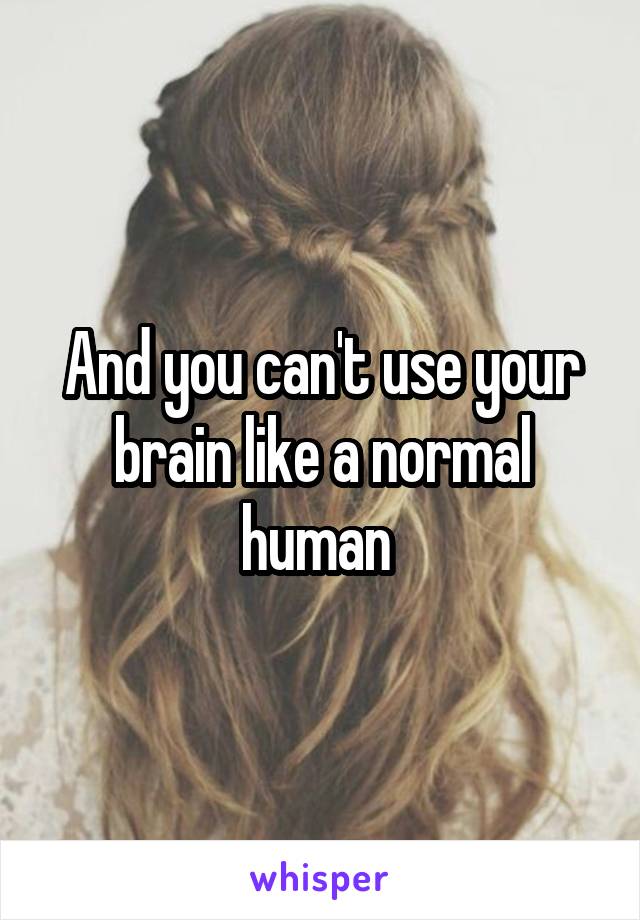 And you can't use your brain like a normal human 