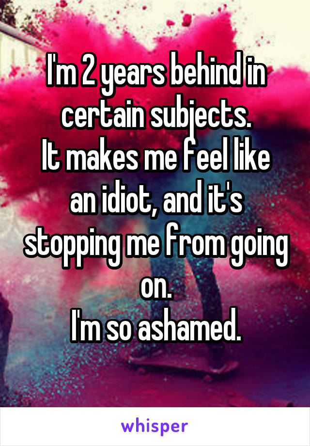 I'm 2 years behind in certain subjects.
It makes me feel like an idiot, and it's stopping me from going on.
I'm so ashamed.
