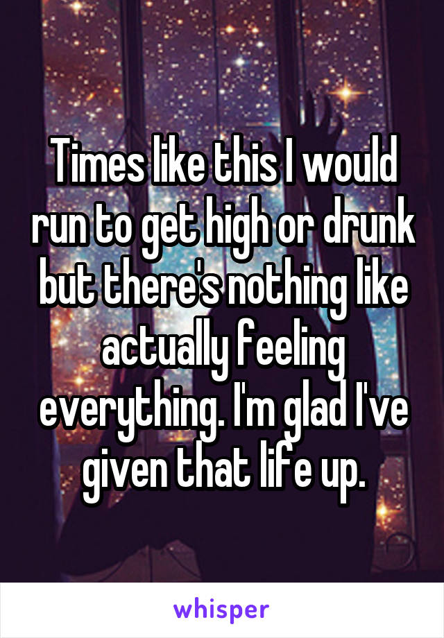 Times like this I would run to get high or drunk but there's nothing like actually feeling everything. I'm glad I've given that life up.