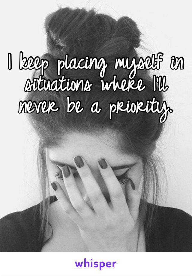 I keep placing myself in situations where I’ll never be a priority. 