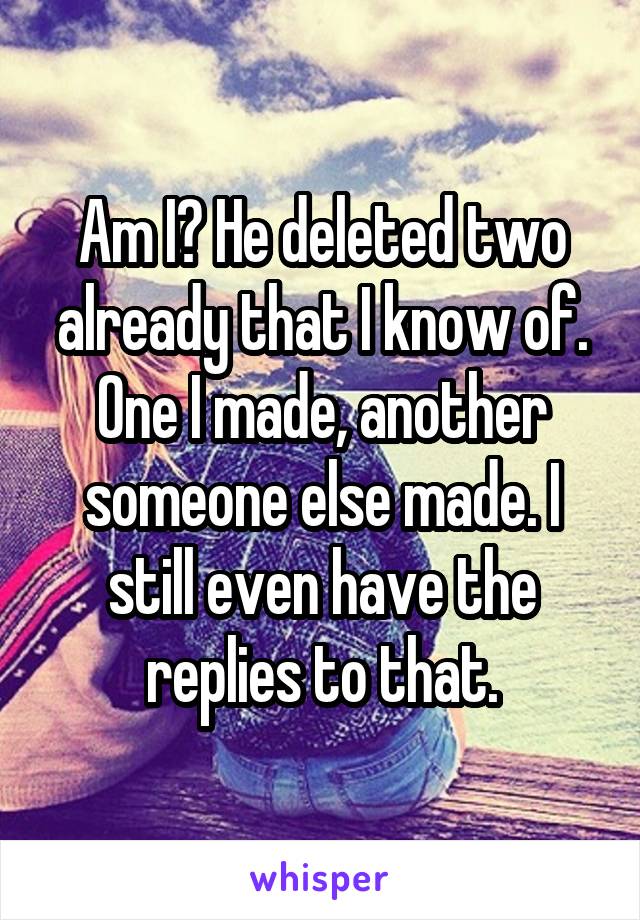 Am I? He deleted two already that I know of. One I made, another someone else made. I still even have the replies to that.