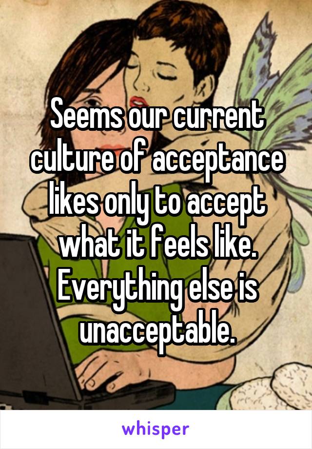 Seems our current culture of acceptance likes only to accept what it feels like. Everything else is unacceptable.