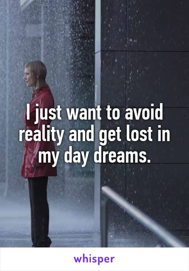 I just want to avoid reality and get lost in my day dreams.