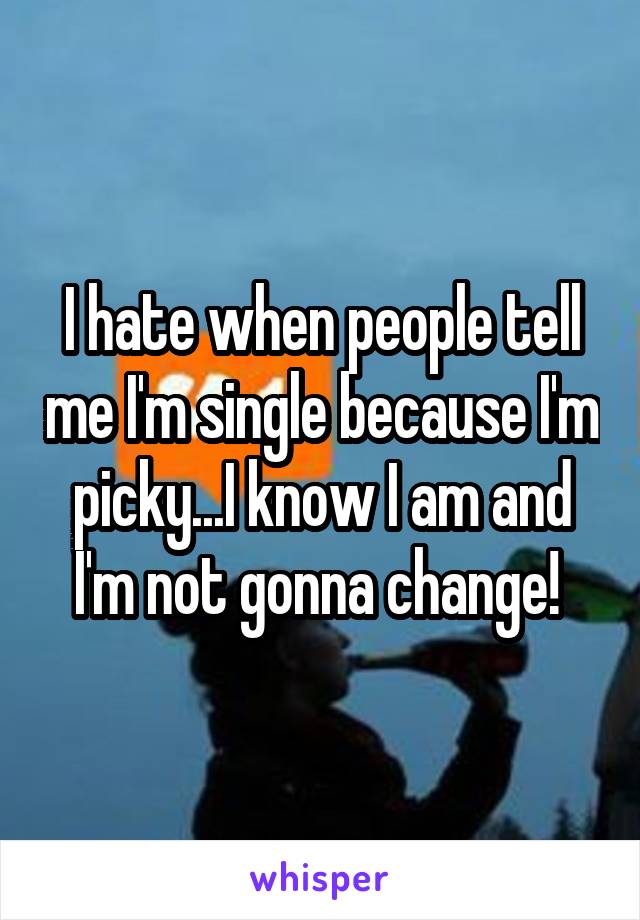 I hate when people tell me I'm single because I'm picky...I know I am and I'm not gonna change! 