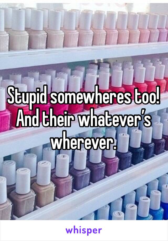 Stupid somewheres too!
And their whatever’s wherever.