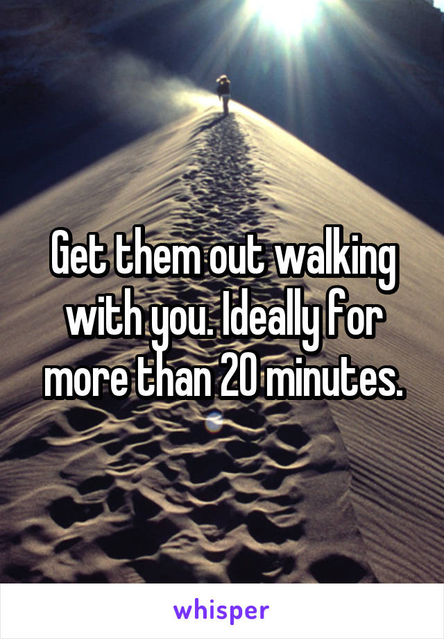 Get them out walking with you. Ideally for more than 20 minutes.