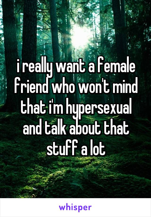 i really want a female friend who won't mind that i'm hypersexual and talk about that stuff a lot