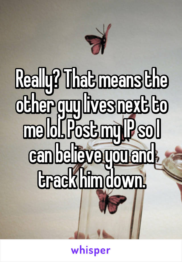 Really? That means the other guy lives next to me lol. Post my IP so I can believe you and track him down.