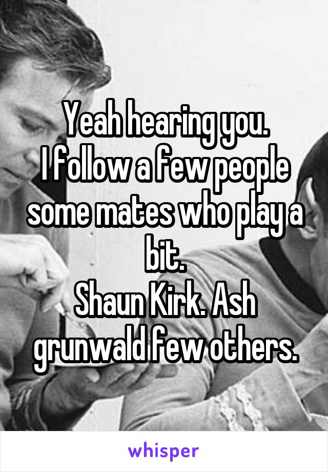 Yeah hearing you.
I follow a few people some mates who play a bit.
Shaun Kirk. Ash grunwald few others.