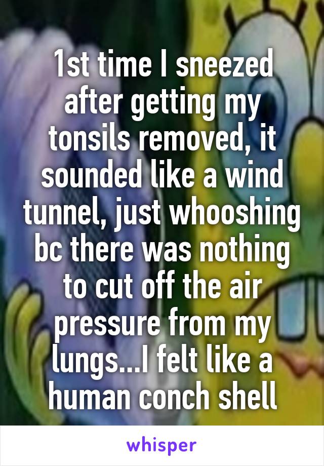 1st time I sneezed after getting my tonsils removed, it sounded like a wind tunnel, just whooshing bc there was nothing to cut off the air pressure from my lungs...I felt like a human conch shell