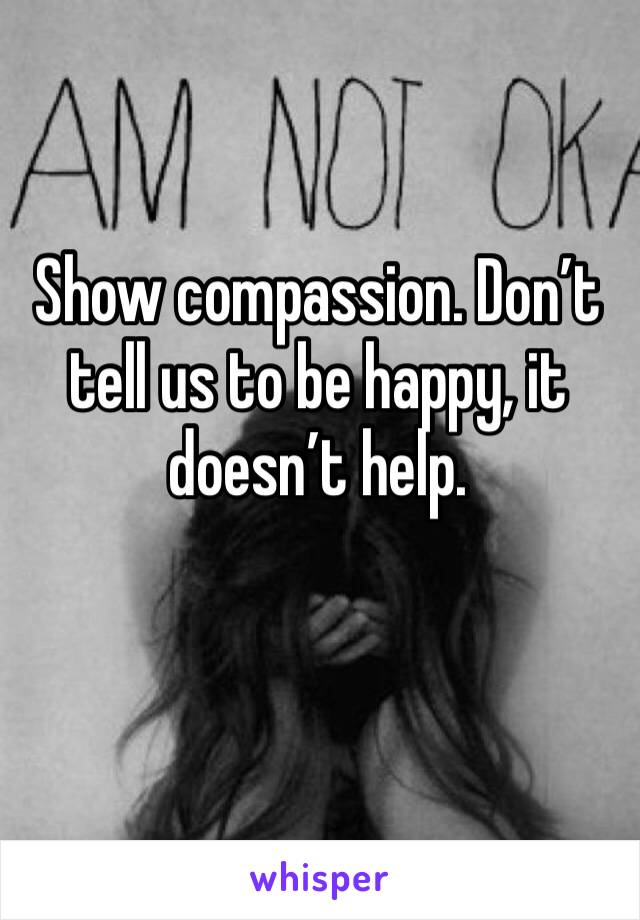 Show compassion. Don’t tell us to be happy, it doesn’t help. 