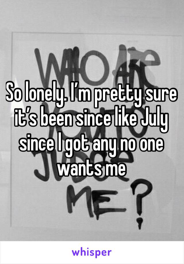 So lonely. I’m pretty sure it’s been since like July since I got any no one wants me 