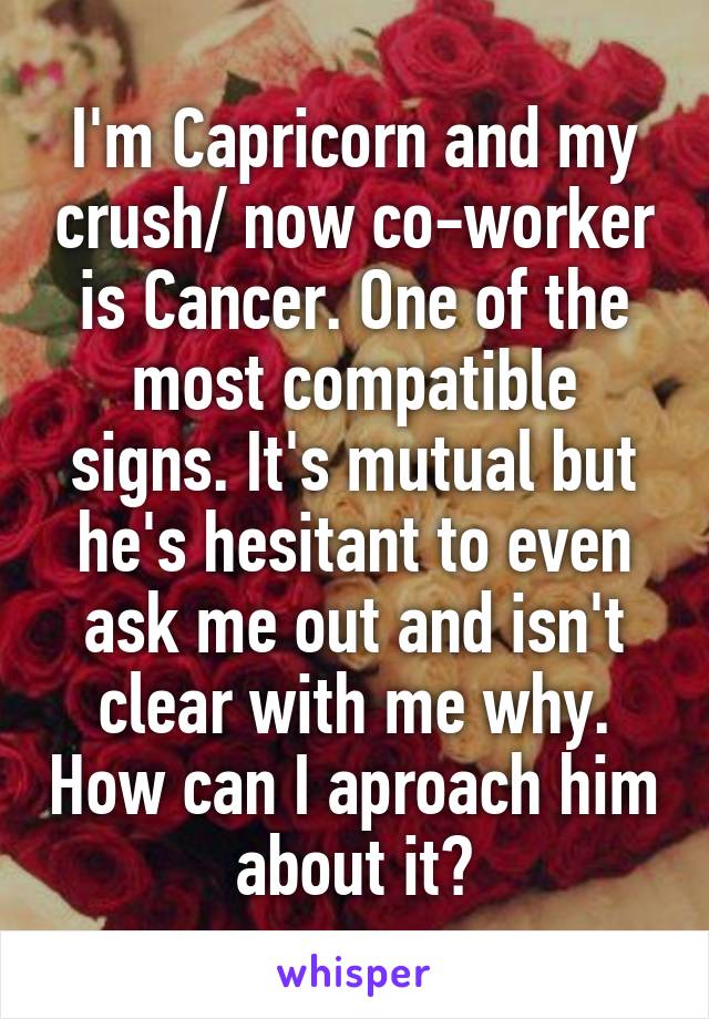 I'm Capricorn and my crush/ now co-worker is Cancer. One of the most compatible signs. It's mutual but he's hesitant to even ask me out and isn't clear with me why. How can I aproach him about it?