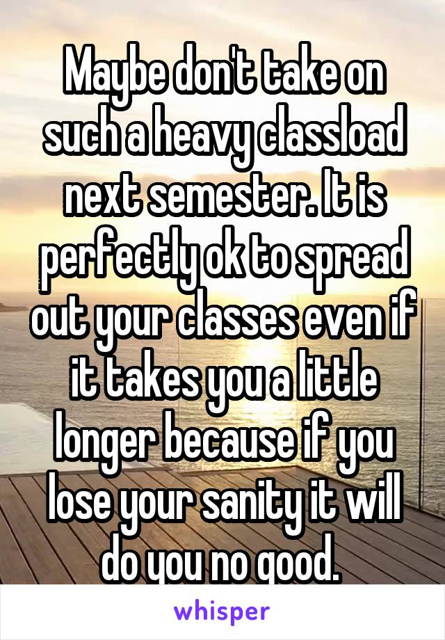 Maybe don't take on such a heavy classload next semester. It is perfectly ok to spread out your classes even if it takes you a little longer because if you lose your sanity it will do you no good. 