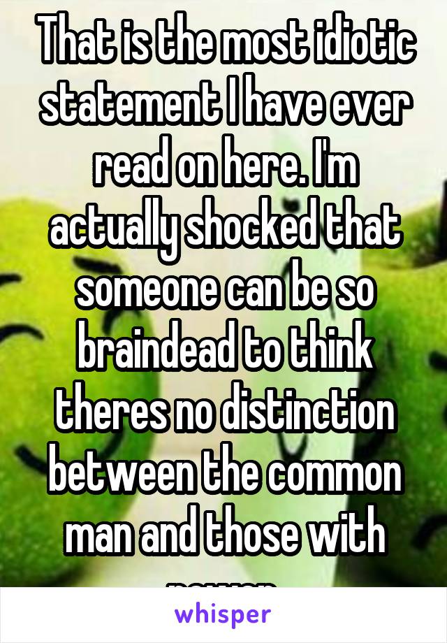 That is the most idiotic statement I have ever read on here. I'm actually shocked that someone can be so braindead to think theres no distinction between the common man and those with power.