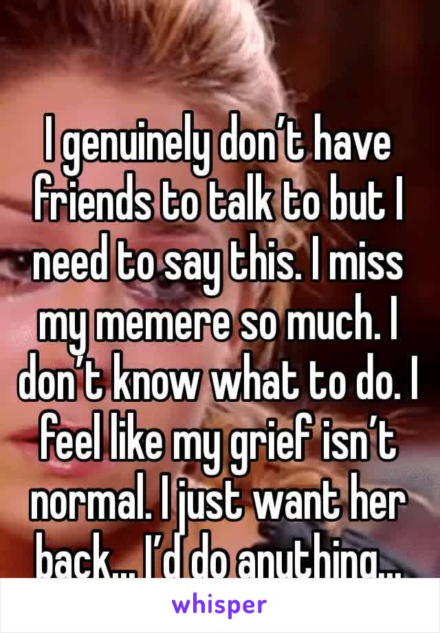 I genuinely don’t have friends to talk to but I need to say this. I miss my memere so much. I don’t know what to do. I feel like my grief isn’t normal. I just want her back... I’d do anything...