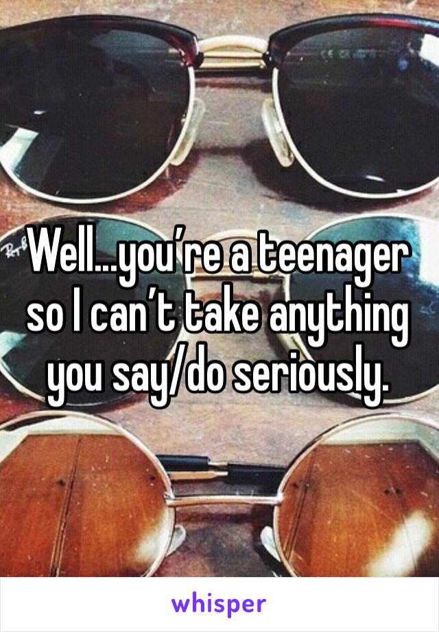 Well...you’re a teenager so I can’t take anything you say/do seriously.