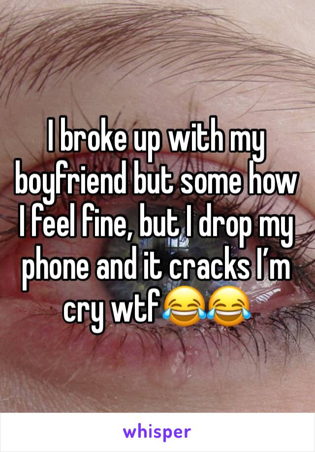 I broke up with my boyfriend but some how I feel fine, but I drop my phone and it cracks I’m cry wtf😂😂