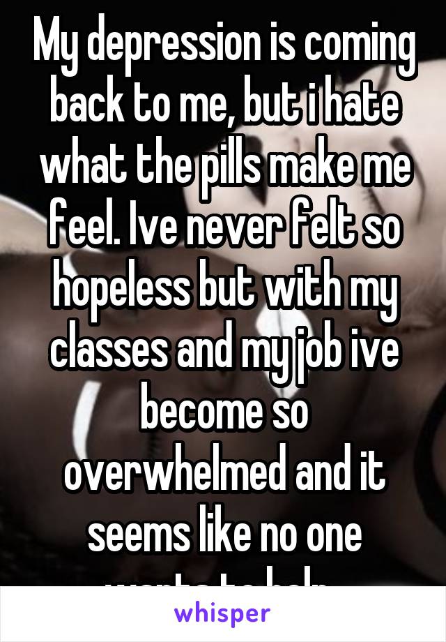 My depression is coming back to me, but i hate what the pills make me feel. Ive never felt so hopeless but with my classes and my job ive become so overwhelmed and it seems like no one wants to help. 