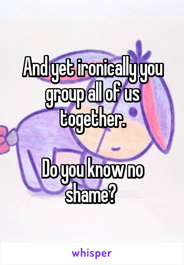 And yet ironically you group all of us together.

Do you know no shame? 