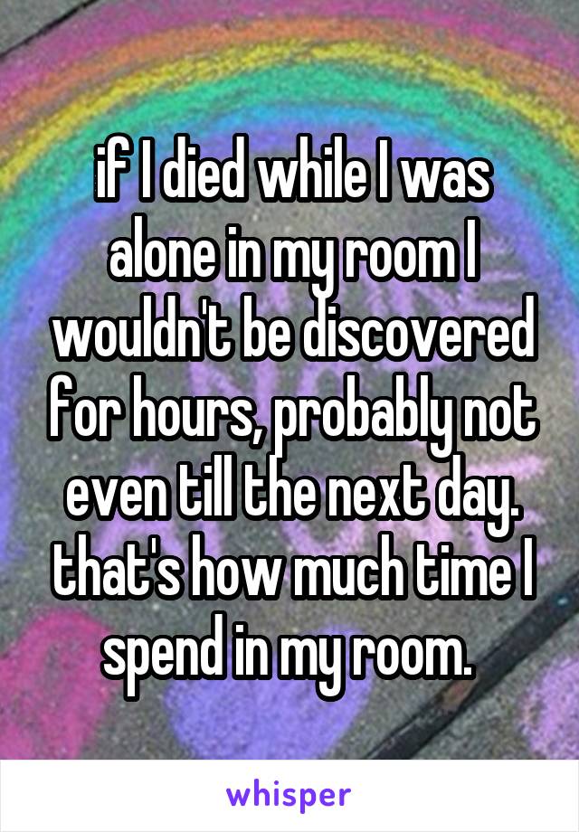 if I died while I was alone in my room I wouldn't be discovered for hours, probably not even till the next day. that's how much time I spend in my room. 