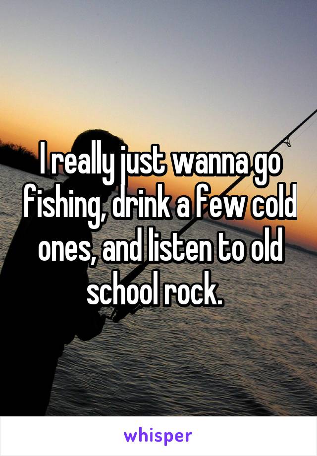 I really just wanna go fishing, drink a few cold ones, and listen to old school rock.  