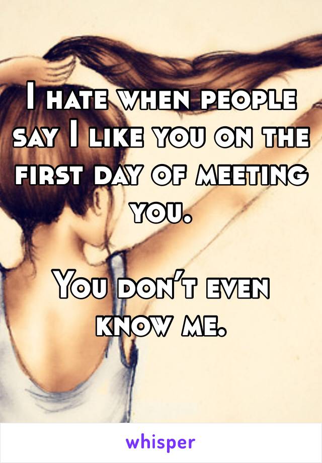 I hate when people say I like you on the first day of meeting you. 

You don’t even know me. 