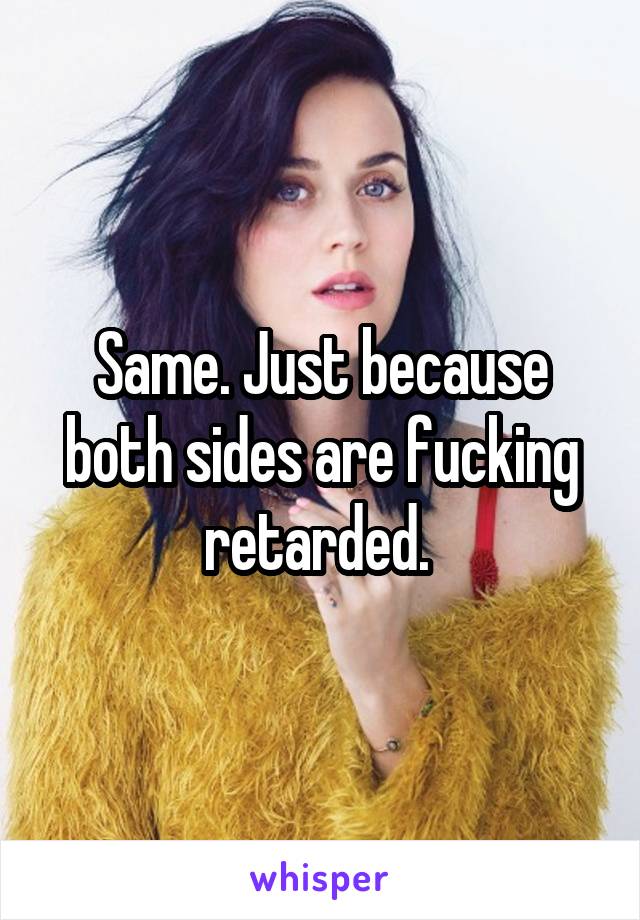 Same. Just because both sides are fucking retarded. 