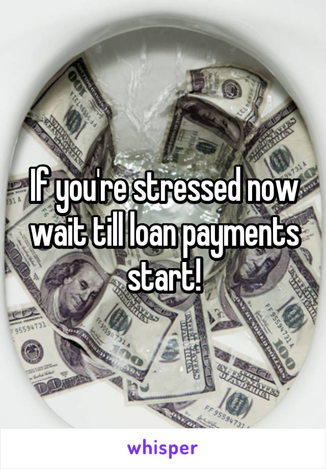 If you're stressed now wait till loan payments start!