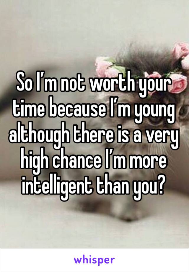 So I’m not worth your time because I’m young although there is a very high chance I’m more intelligent than you?