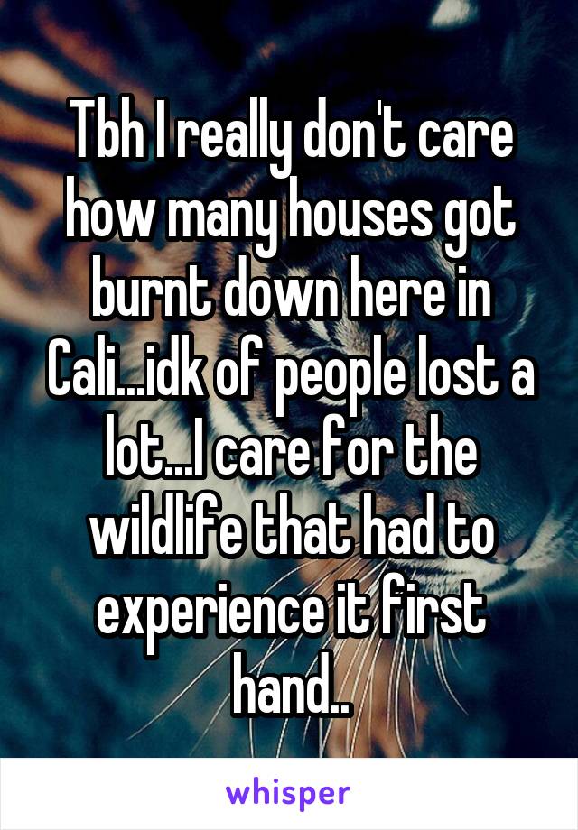 Tbh I really don't care how many houses got burnt down here in Cali...idk of people lost a lot...I care for the wildlife that had to experience it first hand..