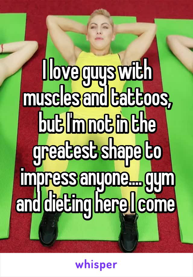 I love guys with muscles and tattoos, but I'm not in the greatest shape to impress anyone.... gym and dieting here I come 