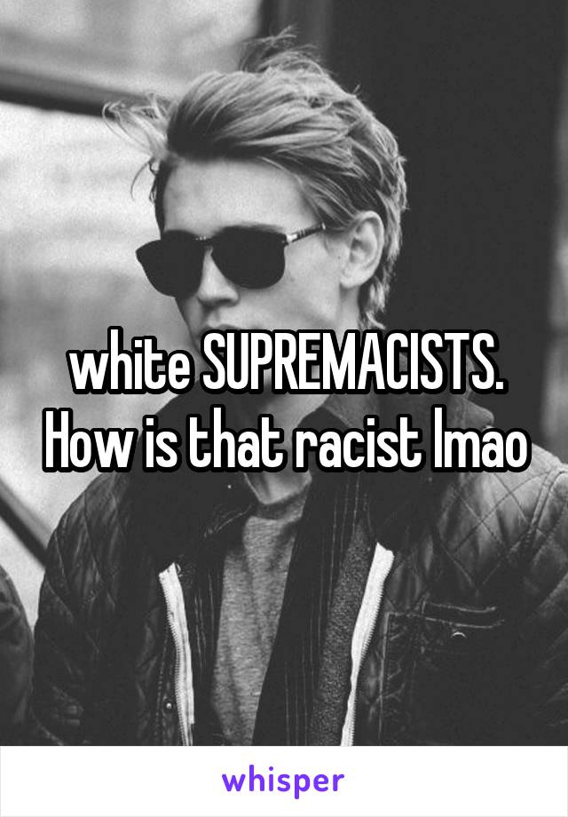 white SUPREMACISTS. How is that racist lmao