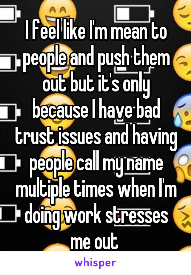 I feel like I'm mean to people and push them out but it's only because I have bad trust issues and having people call my name multiple times when I'm doing work stresses me out 