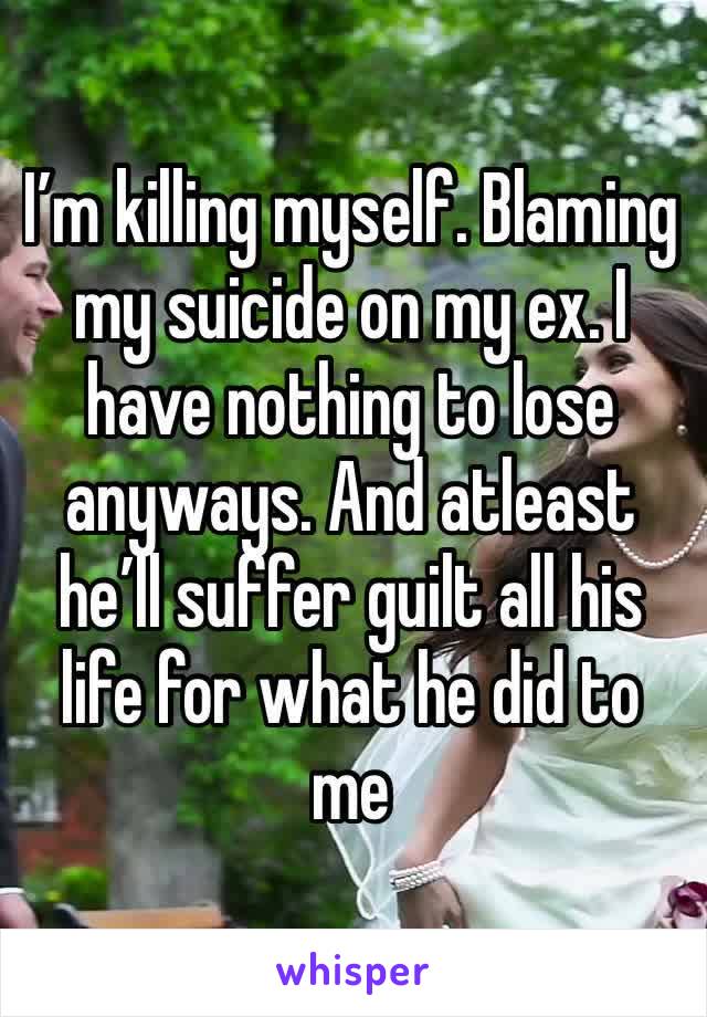 I’m killing myself. Blaming my suicide on my ex. I have nothing to lose anyways. And atleast he’ll suffer guilt all his life for what he did to me