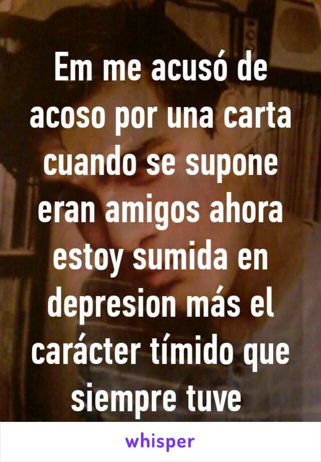 Em me acusó de acoso por una carta cuando se supone eran amigos ahora estoy sumida en depresion más el carácter tímido que siempre tuve 