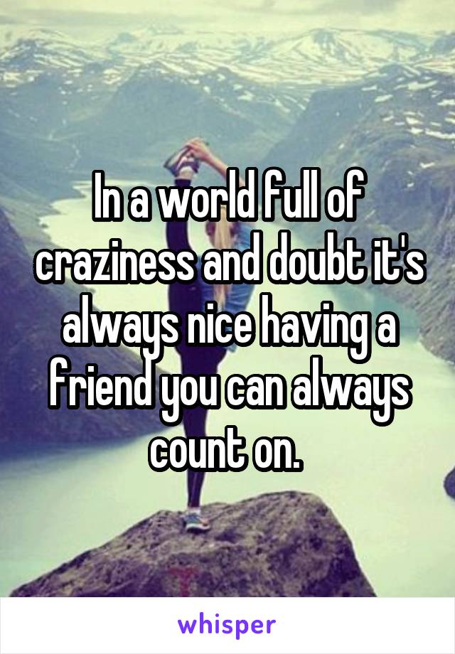 In a world full of craziness and doubt it's always nice having a friend you can always count on. 