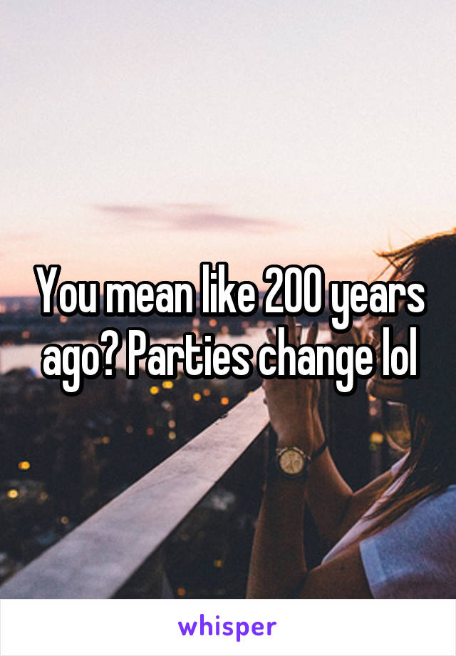 You mean like 200 years ago? Parties change lol