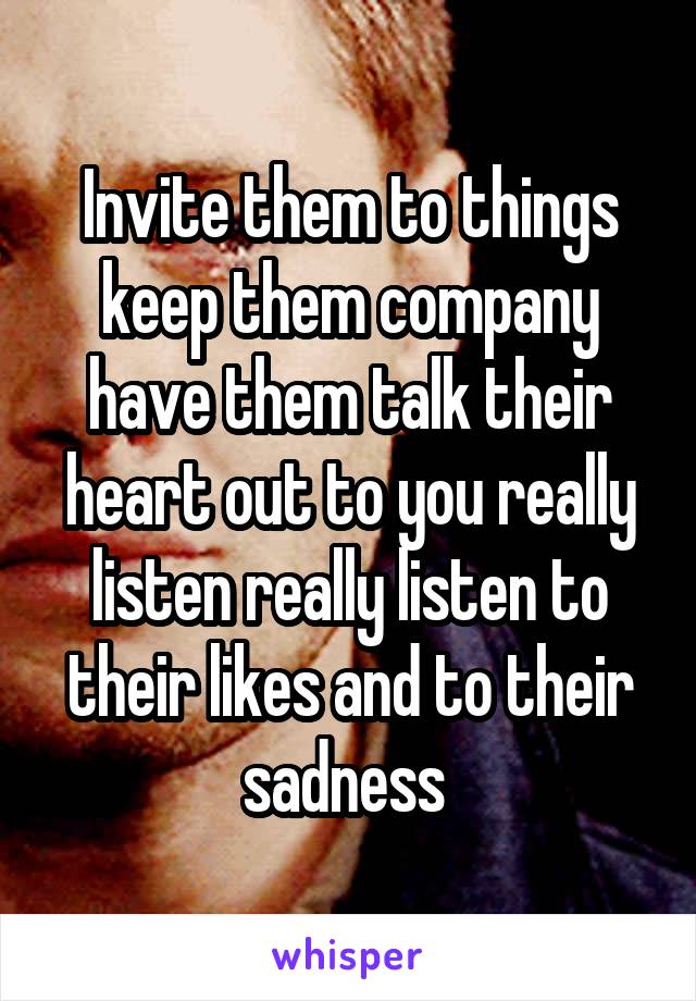 Invite them to things keep them company have them talk their heart out to you really listen really listen to their likes and to their sadness 