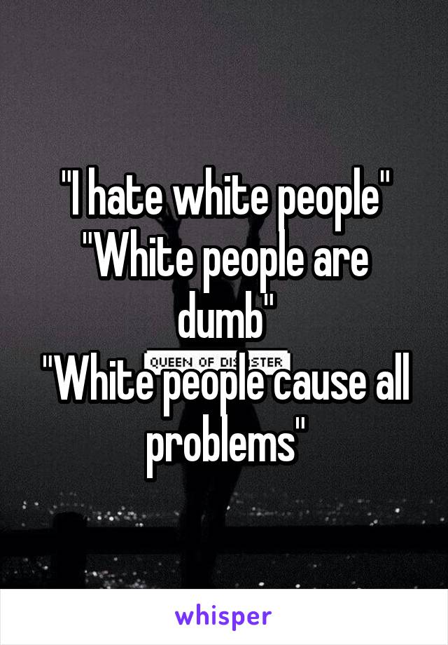 "I hate white people"
"White people are dumb"
"White people cause all problems"