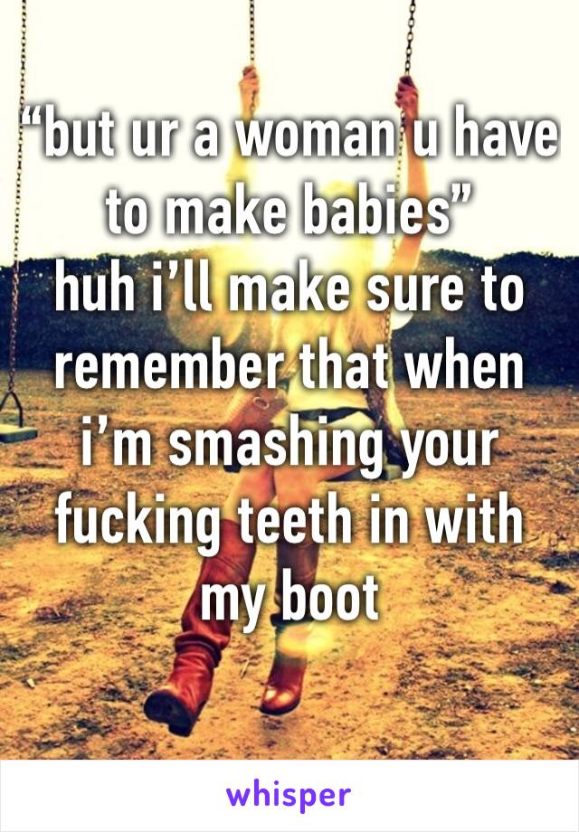 “but ur a woman u have to make babies” 
huh i’ll make sure to remember that when i’m smashing your fucking teeth in with my boot 