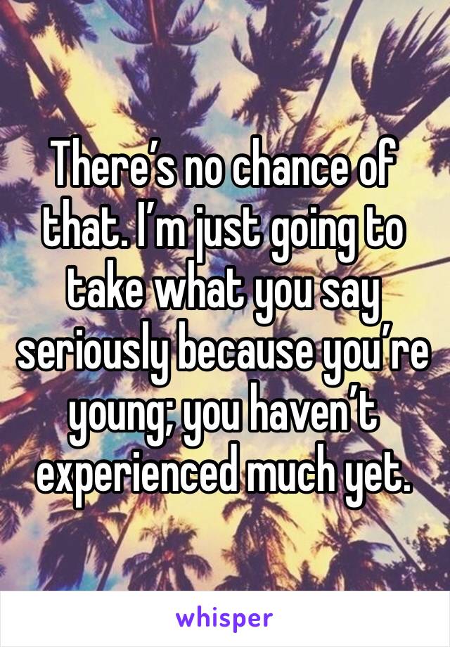 There’s no chance of that. I’m just going to take what you say seriously because you’re young; you haven’t experienced much yet.